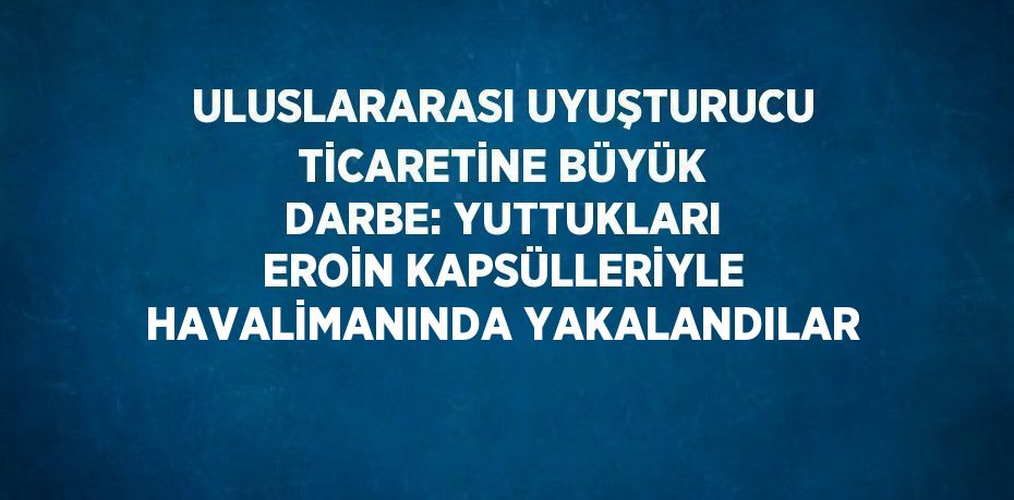 ULUSLARARASI UYUŞTURUCU TİCARETİNE BÜYÜK DARBE: YUTTUKLARI EROİN KAPSÜLLERİYLE HAVALİMANINDA YAKALANDILAR