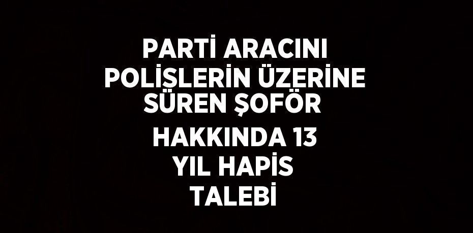PARTİ ARACINI POLİSLERİN ÜZERİNE SÜREN ŞOFÖR HAKKINDA 13 YIL HAPİS TALEBİ