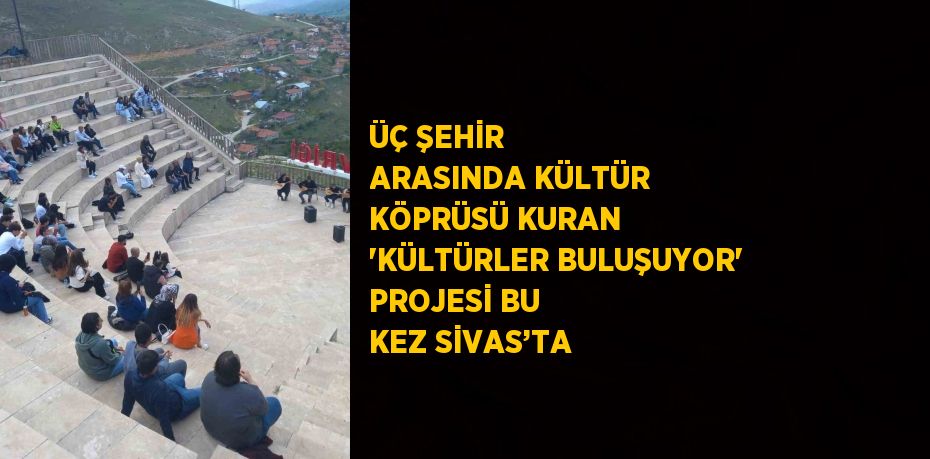 ÜÇ ŞEHİR ARASINDA KÜLTÜR KÖPRÜSÜ KURAN 'KÜLTÜRLER BULUŞUYOR' PROJESİ BU KEZ SİVAS’TA
