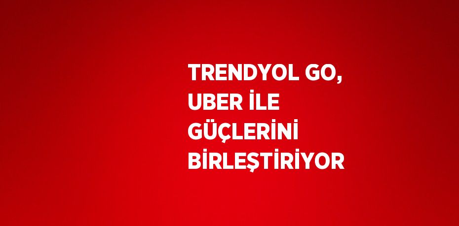 TRENDYOL GO, UBER İLE GÜÇLERİNİ BİRLEŞTİRİYOR