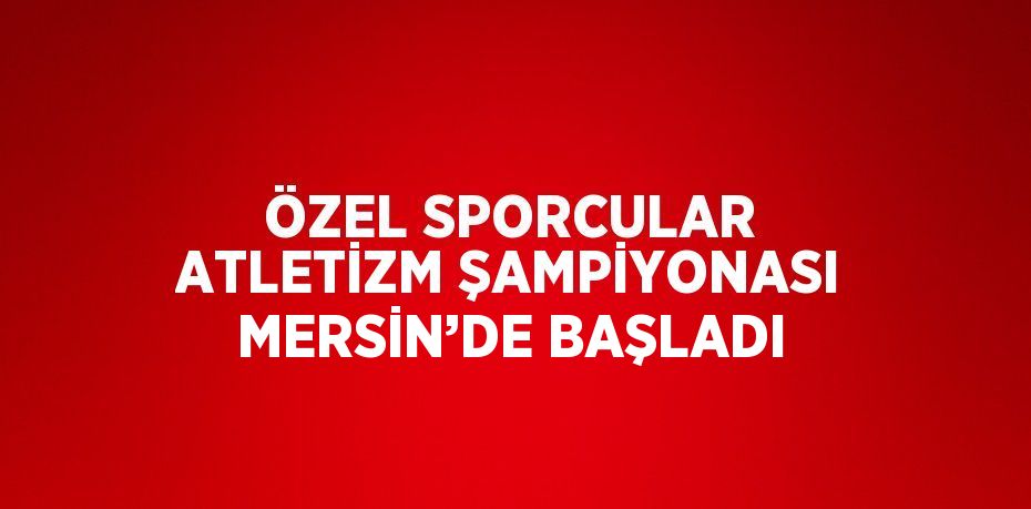 ÖZEL SPORCULAR ATLETİZM ŞAMPİYONASI MERSİN’DE BAŞLADI