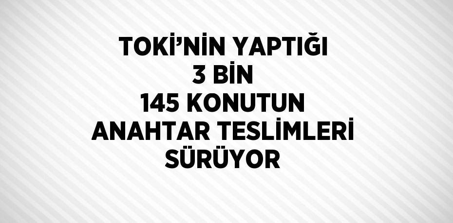 TOKİ’NİN YAPTIĞI 3 BİN 145 KONUTUN ANAHTAR TESLİMLERİ SÜRÜYOR