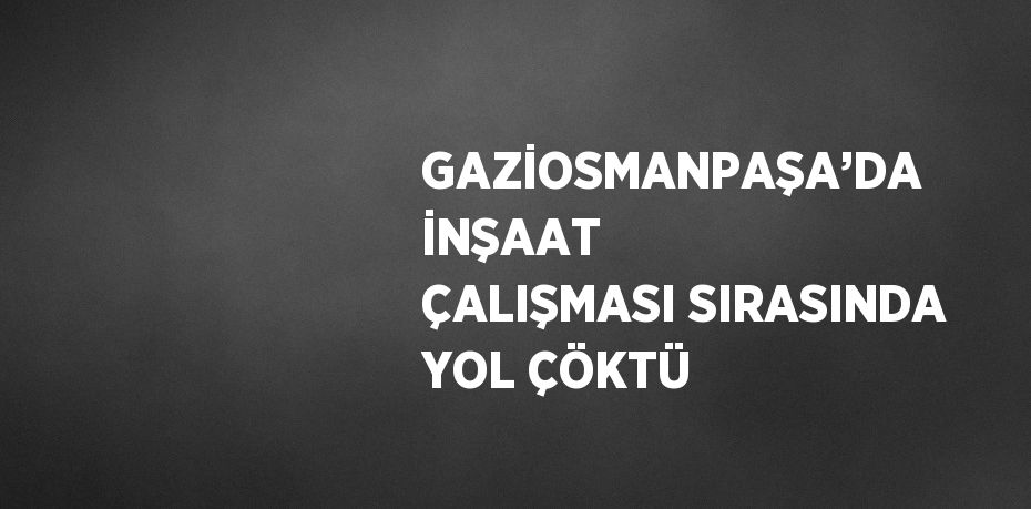 GAZİOSMANPAŞA’DA İNŞAAT ÇALIŞMASI SIRASINDA YOL ÇÖKTÜ