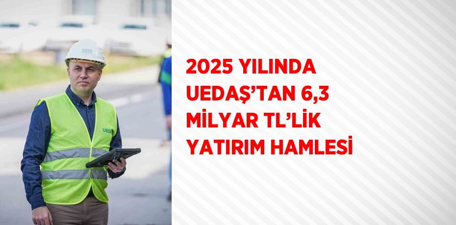 2025 YILINDA UEDAŞ’TAN 6,3 MİLYAR TL’LİK YATIRIM HAMLESİ