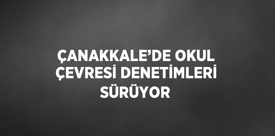 ÇANAKKALE’DE OKUL ÇEVRESİ DENETİMLERİ SÜRÜYOR