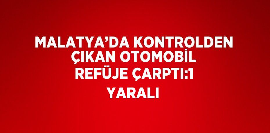 MALATYA’DA KONTROLDEN ÇIKAN OTOMOBİL REFÜJE ÇARPTI:1 YARALI