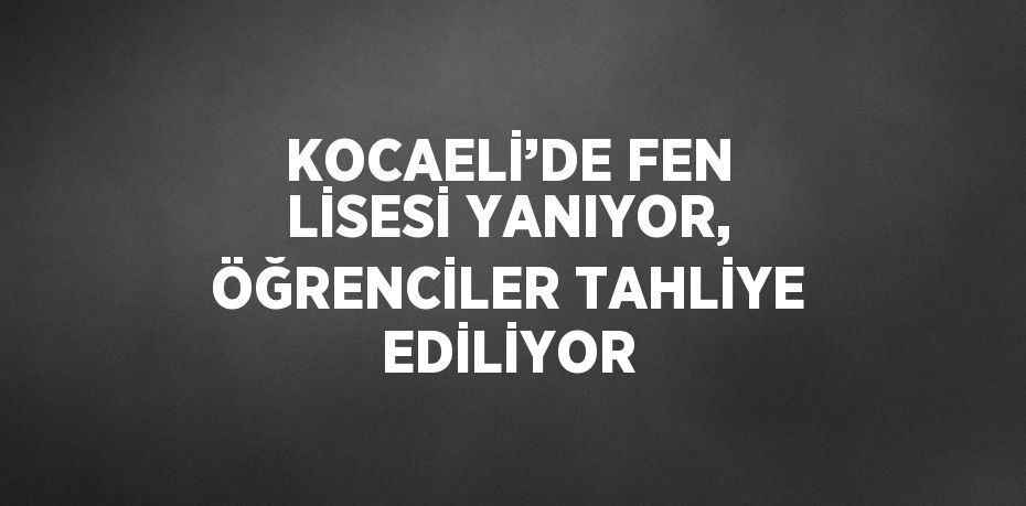 KOCAELİ’DE FEN LİSESİ YANIYOR, ÖĞRENCİLER TAHLİYE EDİLİYOR