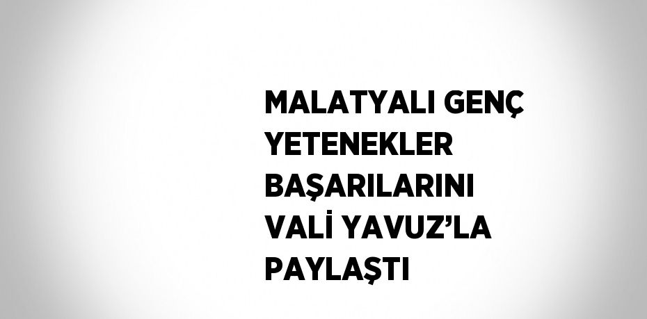 MALATYALI GENÇ YETENEKLER BAŞARILARINI VALİ YAVUZ’LA PAYLAŞTI
