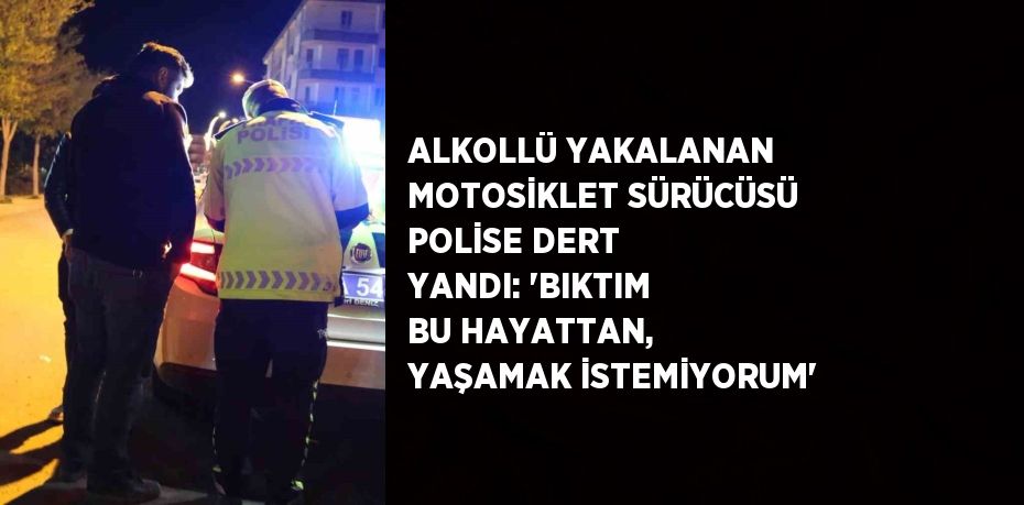 ALKOLLÜ YAKALANAN MOTOSİKLET SÜRÜCÜSÜ POLİSE DERT YANDI: 'BIKTIM BU HAYATTAN, YAŞAMAK İSTEMİYORUM'