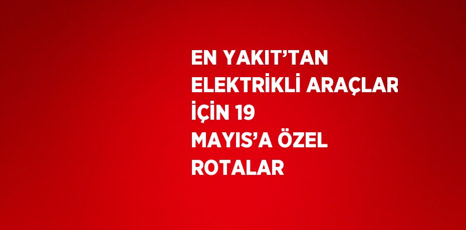 EN YAKIT’TAN ELEKTRİKLİ ARAÇLAR İÇİN 19 MAYIS’A ÖZEL ROTALAR