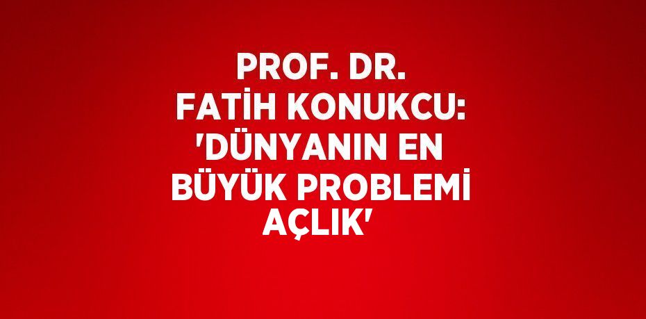 PROF. DR. FATİH KONUKCU: 'DÜNYANIN EN BÜYÜK PROBLEMİ AÇLIK'