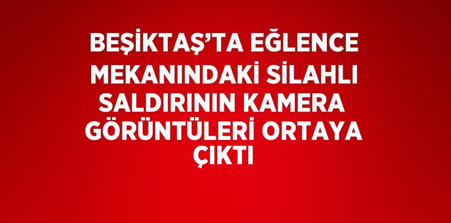 BEŞİKTAŞ’TA EĞLENCE MEKANINDAKİ SİLAHLI SALDIRININ KAMERA GÖRÜNTÜLERİ ORTAYA ÇIKTI