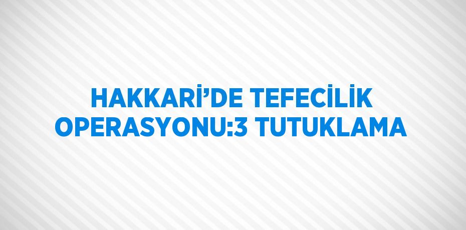 HAKKARİ’DE TEFECİLİK OPERASYONU:3 TUTUKLAMA