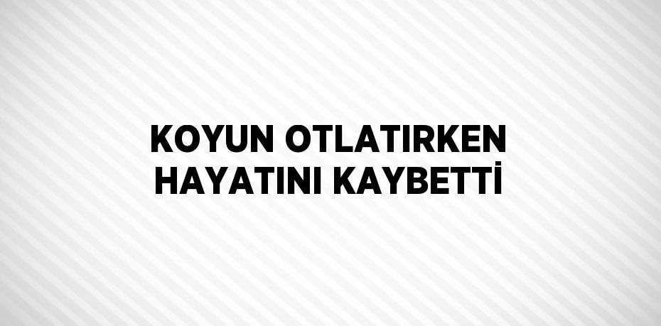 KOYUN OTLATIRKEN HAYATINI KAYBETTİ