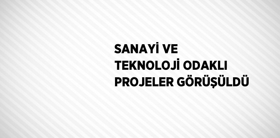 SANAYİ VE TEKNOLOJİ ODAKLI PROJELER GÖRÜŞÜLDÜ