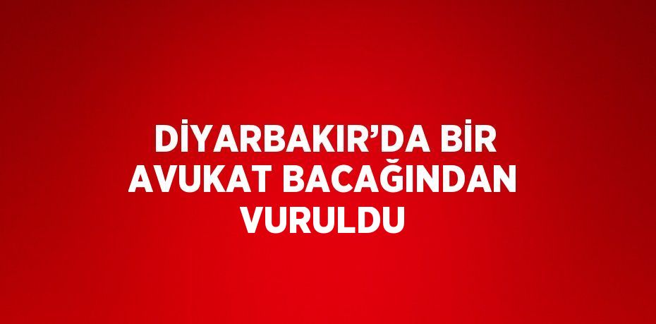 DİYARBAKIR’DA BİR AVUKAT BACAĞINDAN VURULDU