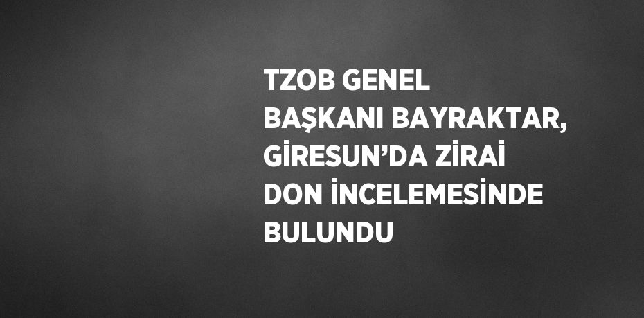 TZOB GENEL BAŞKANI BAYRAKTAR, GİRESUN’DA ZİRAİ DON İNCELEMESİNDE BULUNDU
