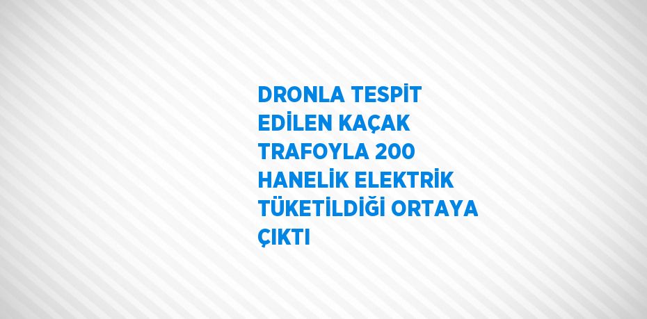 DRONLA TESPİT EDİLEN KAÇAK TRAFOYLA 200 HANELİK ELEKTRİK TÜKETİLDİĞİ ORTAYA ÇIKTI