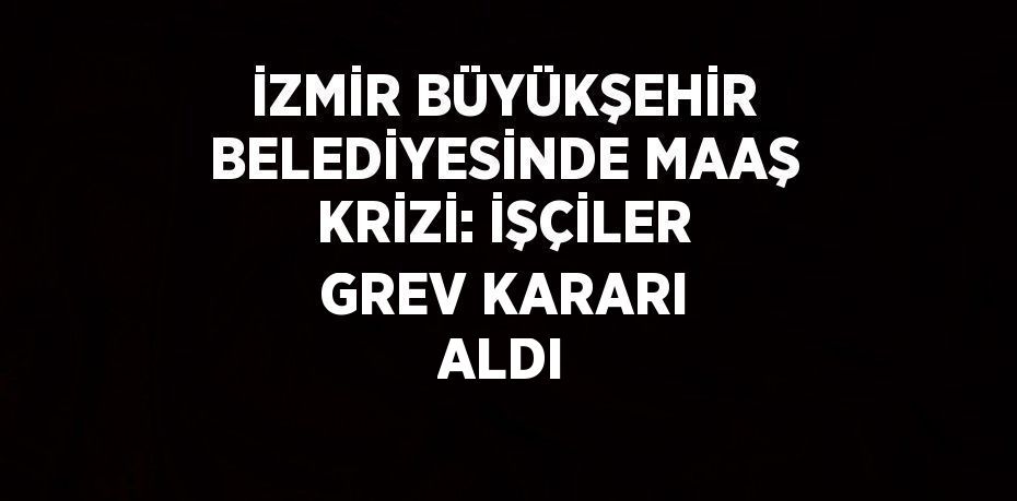 İZMİR BÜYÜKŞEHİR BELEDİYESİNDE MAAŞ KRİZİ: İŞÇİLER GREV KARARI ALDI