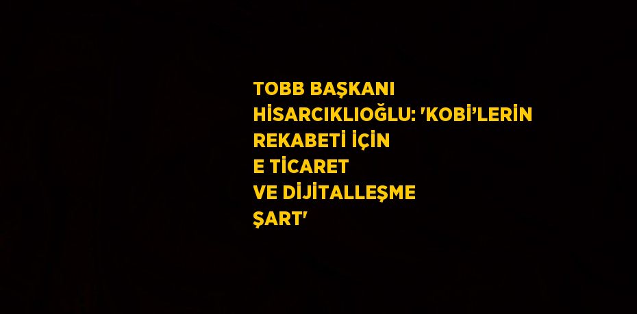TOBB BAŞKANI HİSARCIKLIOĞLU: 'KOBİ’LERİN REKABETİ İÇİN E TİCARET VE DİJİTALLEŞME ŞART'