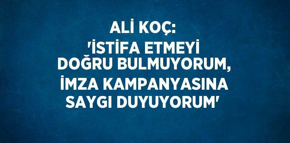ALİ KOÇ: 'İSTİFA ETMEYİ DOĞRU BULMUYORUM, İMZA KAMPANYASINA SAYGI DUYUYORUM'