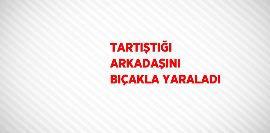 TARTIŞTIĞI ARKADAŞINI BIÇAKLA YARALADI