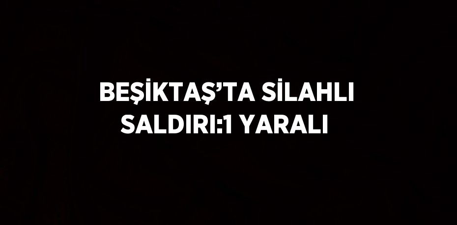 BEŞİKTAŞ’TA SİLAHLI SALDIRI:1 YARALI