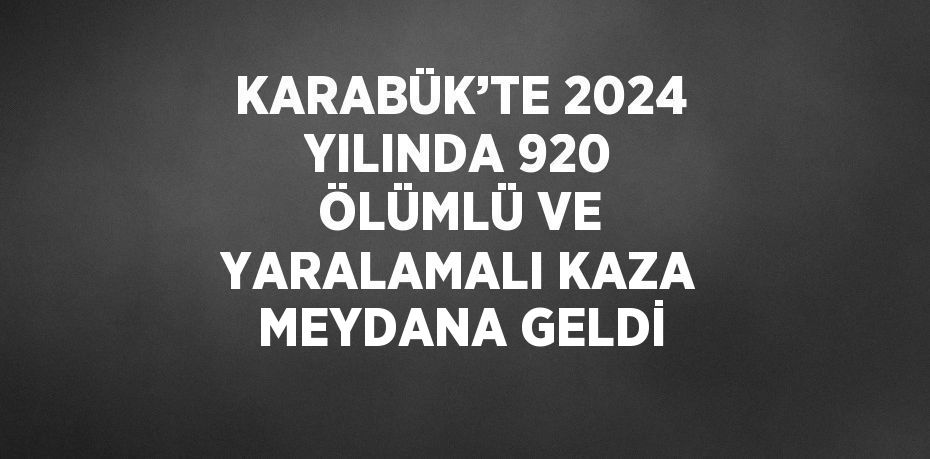 KARABÜK’TE 2024 YILINDA 920 ÖLÜMLÜ VE YARALAMALI KAZA MEYDANA GELDİ