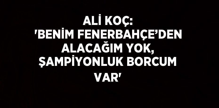 ALİ KOÇ: 'BENİM FENERBAHÇE’DEN ALACAĞIM YOK, ŞAMPİYONLUK BORCUM VAR'