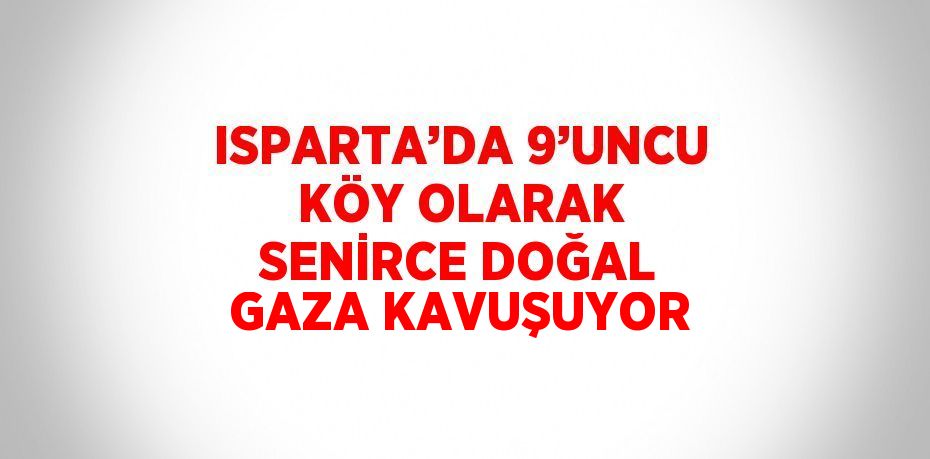 ISPARTA’DA 9’UNCU KÖY OLARAK SENİRCE DOĞAL GAZA KAVUŞUYOR
