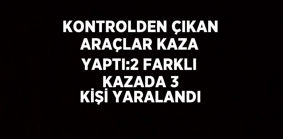 KONTROLDEN ÇIKAN ARAÇLAR KAZA YAPTI:2 FARKLI KAZADA 3 KİŞİ YARALANDI
