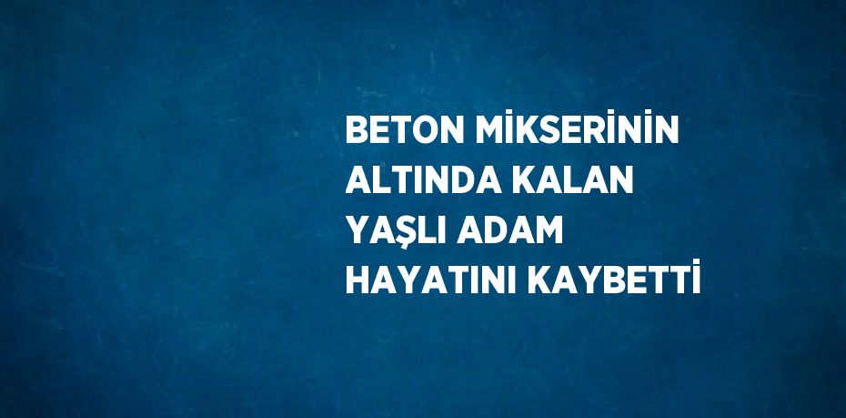 BETON MİKSERİNİN ALTINDA KALAN YAŞLI ADAM HAYATINI KAYBETTİ
