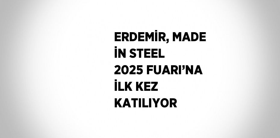 ERDEMİR, MADE İN STEEL 2025 FUARI’NA İLK KEZ KATILIYOR