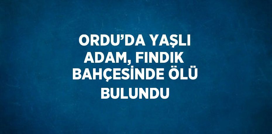 ORDU’DA YAŞLI ADAM, FINDIK BAHÇESİNDE ÖLÜ BULUNDU