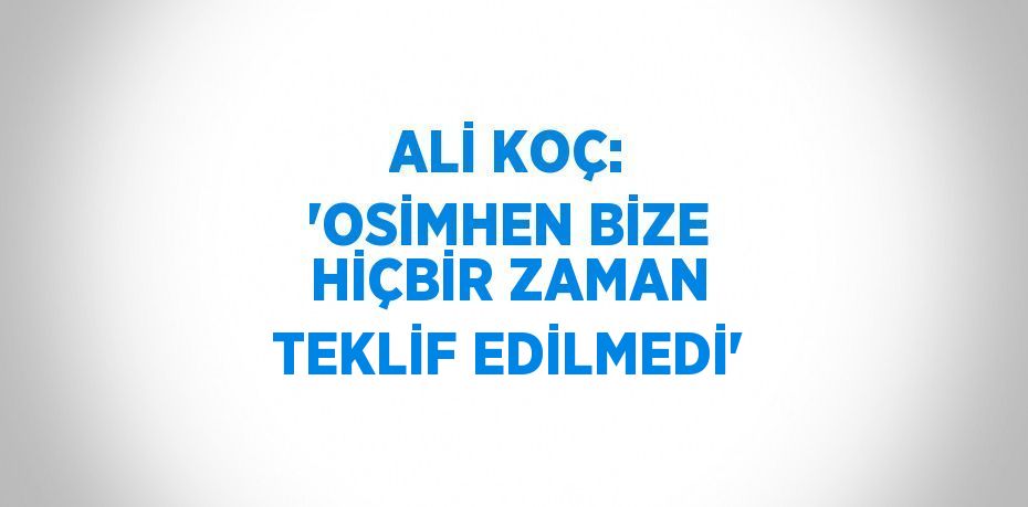 ALİ KOÇ: 'OSİMHEN BİZE HİÇBİR ZAMAN TEKLİF EDİLMEDİ'