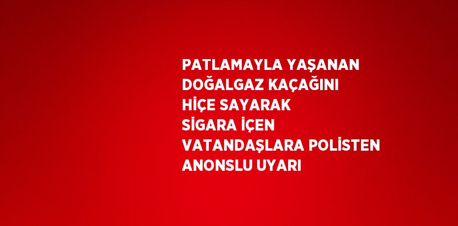 PATLAMAYLA YAŞANAN DOĞALGAZ KAÇAĞINI HİÇE SAYARAK SİGARA İÇEN VATANDAŞLARA POLİSTEN ANONSLU UYARI