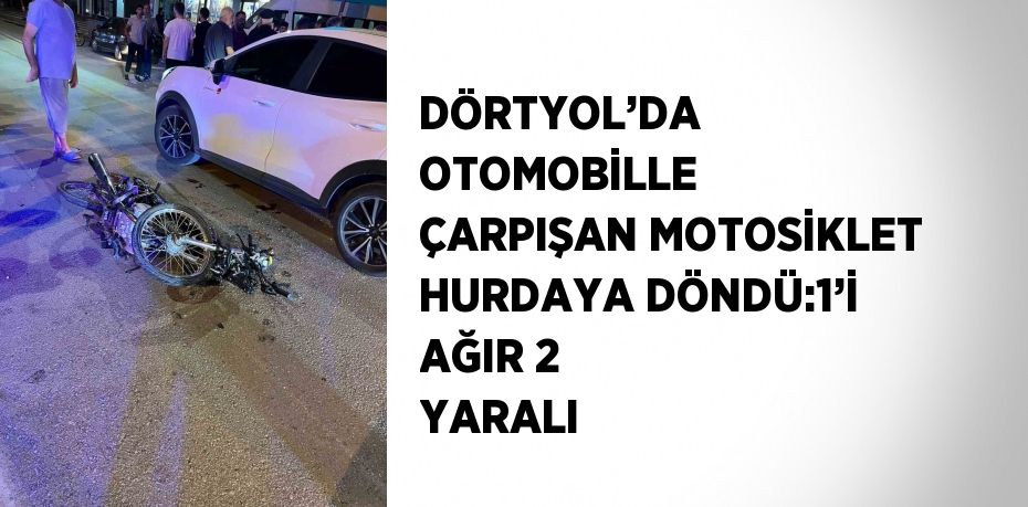 DÖRTYOL’DA OTOMOBİLLE ÇARPIŞAN MOTOSİKLET HURDAYA DÖNDÜ:1’İ AĞIR 2 YARALI