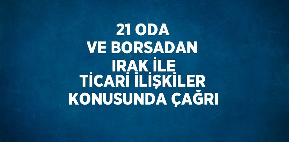 21 ODA VE BORSADAN IRAK İLE TİCARİ İLİŞKİLER KONUSUNDA ÇAĞRI