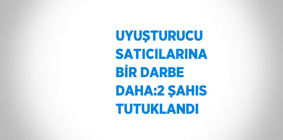 UYUŞTURUCU SATICILARINA BİR DARBE DAHA:2 ŞAHIS TUTUKLANDI