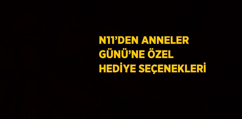 N11’DEN ANNELER GÜNÜ’NE ÖZEL HEDİYE SEÇENEKLERİ