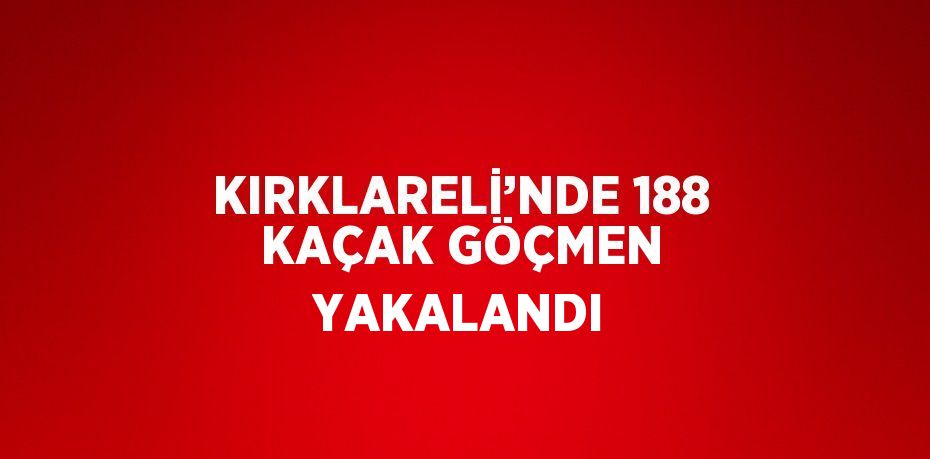 KIRKLARELİ’NDE 188 KAÇAK GÖÇMEN YAKALANDI