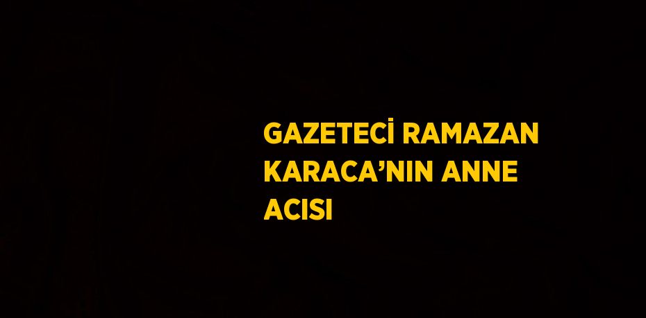 GAZETECİ RAMAZAN KARACA’NIN ANNE ACISI