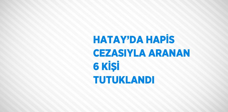 HATAY’DA HAPİS CEZASIYLA ARANAN 6 KİŞİ TUTUKLANDI