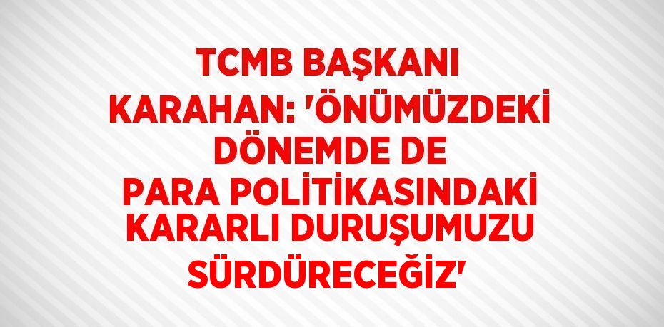 TCMB BAŞKANI KARAHAN: 'ÖNÜMÜZDEKİ DÖNEMDE DE PARA POLİTİKASINDAKİ KARARLI DURUŞUMUZU SÜRDÜRECEĞİZ'