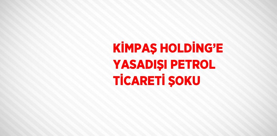 KİMPAŞ HOLDİNG’E YASADIŞI PETROL TİCARETİ ŞOKU