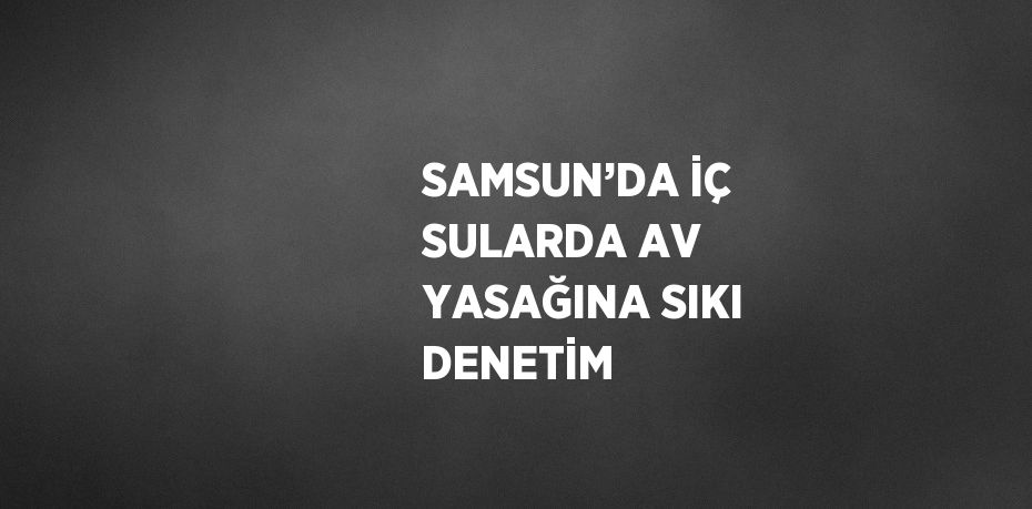 SAMSUN’DA İÇ SULARDA AV YASAĞINA SIKI DENETİM