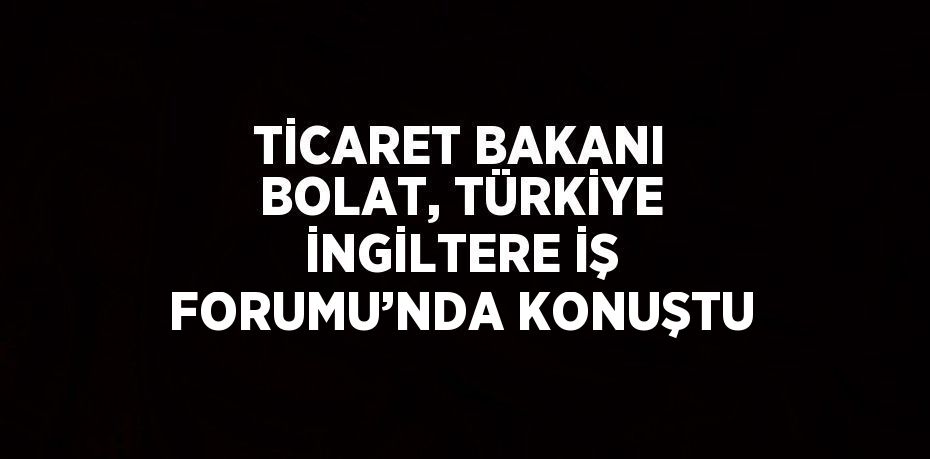 TİCARET BAKANI BOLAT, TÜRKİYE İNGİLTERE İŞ FORUMU’NDA KONUŞTU