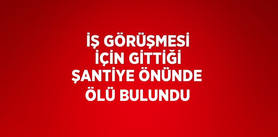 İŞ GÖRÜŞMESİ İÇİN GİTTİĞİ ŞANTİYE ÖNÜNDE ÖLÜ BULUNDU