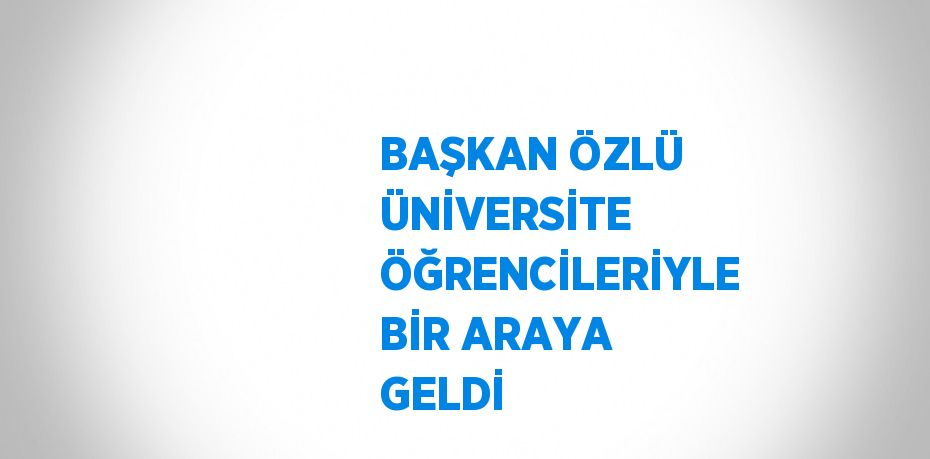 BAŞKAN ÖZLÜ ÜNİVERSİTE ÖĞRENCİLERİYLE BİR ARAYA GELDİ