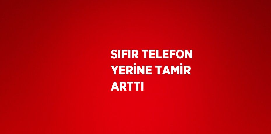 SIFIR TELEFON YERİNE TAMİR ARTTI